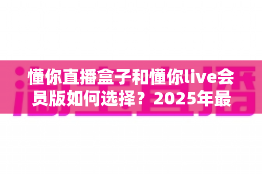 懂你直播盒子和懂你live会员版如何选择?2025年最新选购指南帮你避坑 懂你直播盒子和懂你live会员版如何选择?2025年最新选购指南帮你避坑