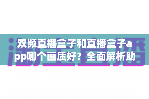 双频直播盒子和直播盒子app哪个画质好？全面解析助你选出最佳高清观影方案