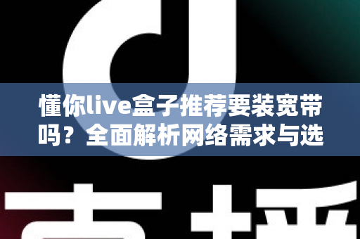 懂你live盒子推荐要装宽带吗?全面解析网络需求与选购安装指南 懂你live盒子推荐要装宽带吗?全面解析网络需求与选购安装指南