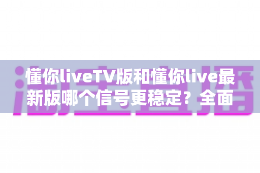 懂你liveTV版和懂你live最新版哪个信号更稳定？全面对比解析与流畅观看全攻略