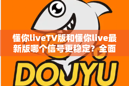 懂你liveTV版和懂你live最新版哪个信号更稳定？全面对比解析与流畅观看全攻略