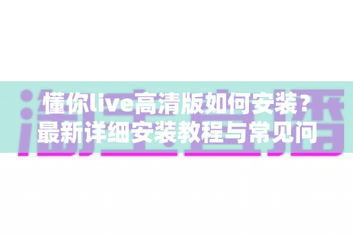 懂你live高清版如何安装？最新详细安装教程与常见问题全攻略