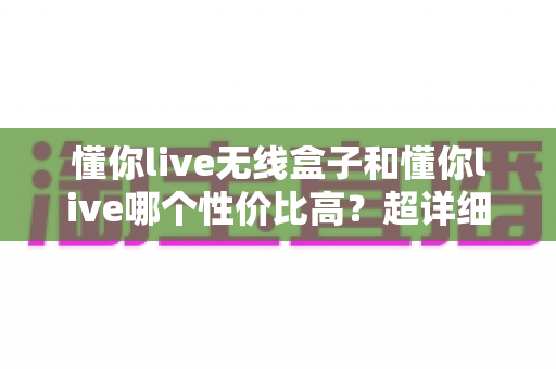 懂你live无线盒子和懂你live哪个性价比高?超详细对比选购指南助你少花冤枉钱 懂你live无线盒子和懂你live哪个性价比高?超详细对比选购指南助你少花冤枉钱