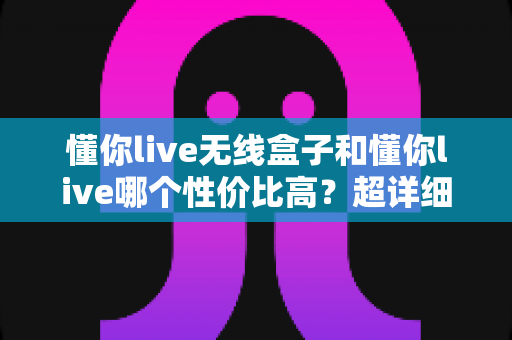 懂你live无线盒子和懂你live哪个性价比高?超详细对比选购指南助你少花冤枉钱 懂你live无线盒子和懂你live哪个性价比高?超详细对比选购指南助你少花冤枉钱