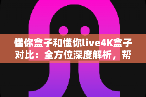 懂你盒子和懂你live4K盒子对比：全方位深度解析，帮你选出最适合的电视盒子