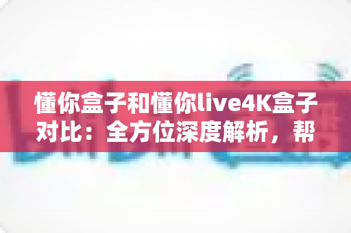 懂你盒子和懂你live4K盒子对比：全方位深度解析，帮你选出最适合的电视盒子