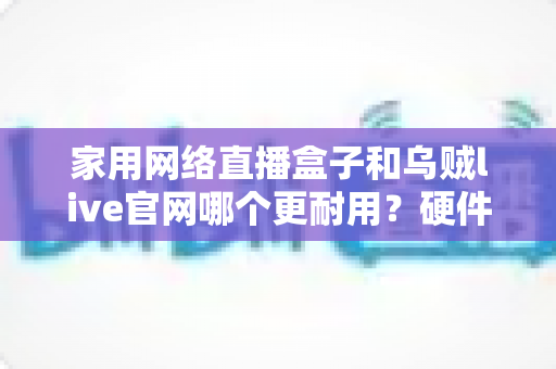 家用网络直播盒子和乌贼live官网哪个更耐用?硬件设备与在线平台的持久性深度对比指南 家用网络直播盒子和乌贼live官网哪个更耐用?硬件设备与在线平台的持久性深度对比指南