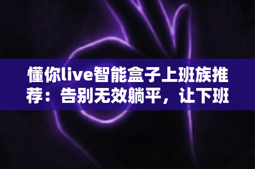 懂你live智能盒子上班族推荐：告别无效躺平，让下班时光真正属于你