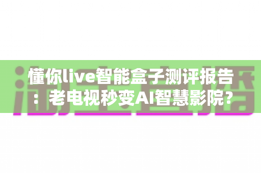 懂你live智能盒子测评报告：老电视秒变AI智慧影院？这份深度评测告诉你答案