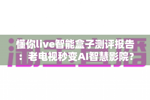 懂你live智能盒子测评报告：老电视秒变AI智慧影院？这份深度评测告诉你答案