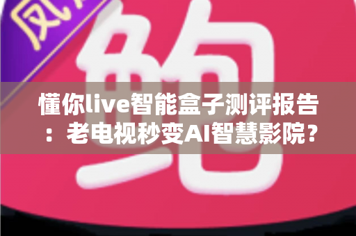 懂你live智能盒子测评报告：老电视秒变AI智慧影院？这份深度评测告诉你答案