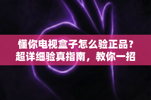 懂你电视盒子怎么验正品?超详细验真指南,教你一招识破山寨货 懂你电视盒子怎么验正品?超详细验真指南,教你一招识破山寨货