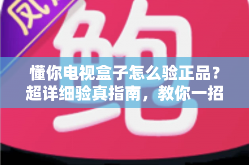 懂你电视盒子怎么验正品?超详细验真指南,教你一招识破山寨货 懂你电视盒子怎么验正品?超详细验真指南,教你一招识破山寨货