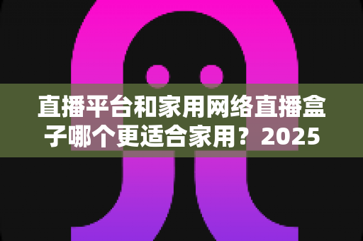 直播平台和家用网络直播盒子哪个更适合家用?2025年家庭用户深度对比与选购指南 直播平台和家用网络直播盒子哪个更适合家用?2025年家庭用户深度对比与选购指南