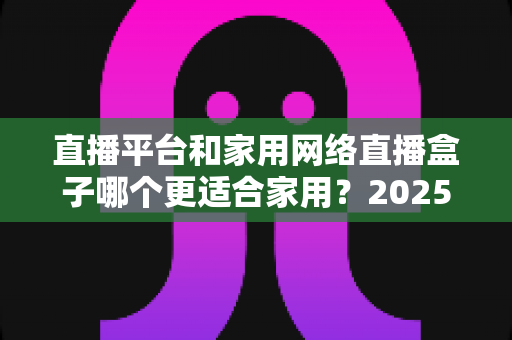 直播平台和家用网络直播盒子哪个更适合家用?2025年家庭用户深度对比与选购指南 直播平台和家用网络直播盒子哪个更适合家用?2025年家庭用户深度对比与选购指南