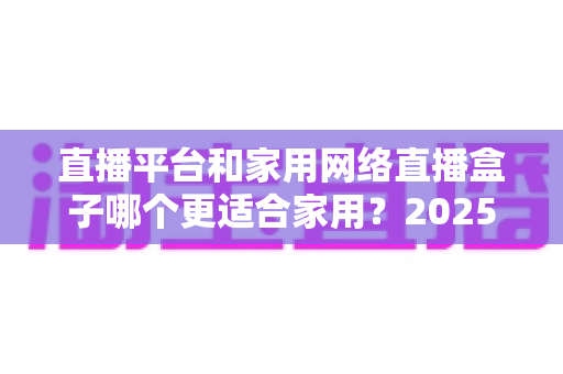 直播平台和家用网络直播盒子哪个更适合家用？2025年家庭用户深度对比与选购指南