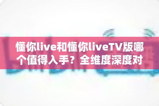 懂你live和懂你liveTV版哪个值得入手？全维度深度对比帮你做出明智选择