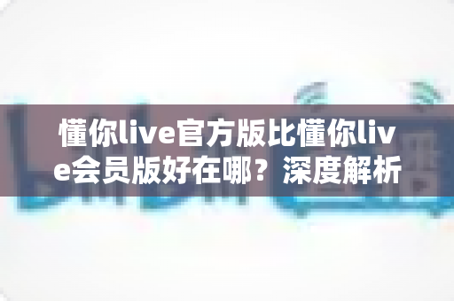 懂你live官方版比懂你live会员版好在哪?深度解析官方版的五大核心优势与选择指南 懂你live官方版比懂你live会员版好在哪?深度解析官方版的五大核心优势与选择指南