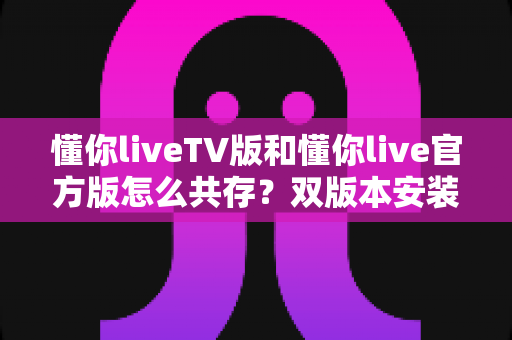 懂你liveTV版和懂你live官方版怎么共存?双版本安装与使用全攻略 懂你liveTV版和懂你live官方版怎么共存?双版本安装与使用全攻略