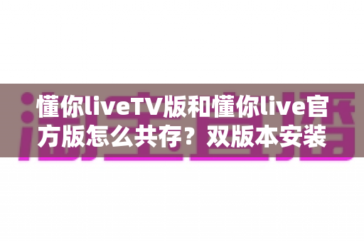懂你liveTV版和懂你live官方版怎么共存?双版本安装与使用全攻略 懂你liveTV版和懂你live官方版怎么共存?双版本安装与使用全攻略