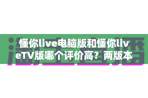 懂你live电脑版和懂你liveTV版哪个评价高？两版本口碑深度对比与选择指南