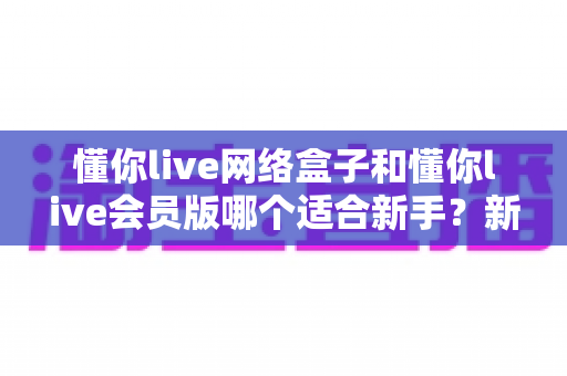 懂你live网络盒子和懂你live会员版哪个适合新手？新手入门首选指南全解析