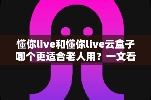 懂你live和懂你live云盒子哪个更适合老人用?一文看懂的适老化选购指南 懂你live和懂你live云盒子哪个更适合老人用?一文看懂的适老化选购指南
