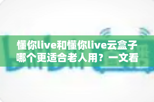 懂你live和懂你live云盒子哪个更适合老人用?一文看懂的适老化选购指南 懂你live和懂你live云盒子哪个更适合老人用?一文看懂的适老化选购指南