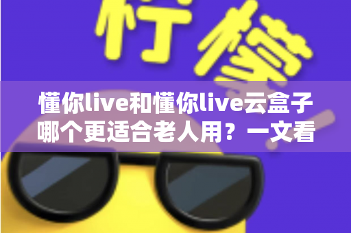 懂你live和懂你live云盒子哪个更适合老人用?一文看懂的适老化选购指南 懂你live和懂你live云盒子哪个更适合老人用?一文看懂的适老化选购指南
