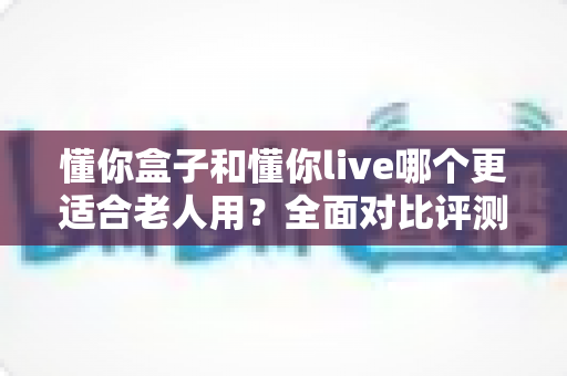 懂你盒子和懂你live哪个更适合老人用？全面对比评测与实用选购指南