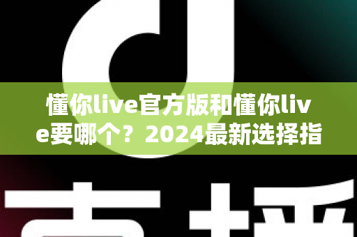 懂你live官方版和懂你live要哪个?2024最新选择指南与深度对比解析 懂你live官方版和懂你live要哪个?2024最新选择指南与深度对比解析