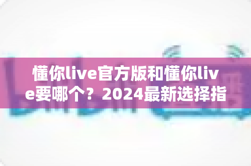 懂你live官方版和懂你live要哪个?2024最新选择指南与深度对比解析 懂你live官方版和懂你live要哪个?2024最新选择指南与深度对比解析