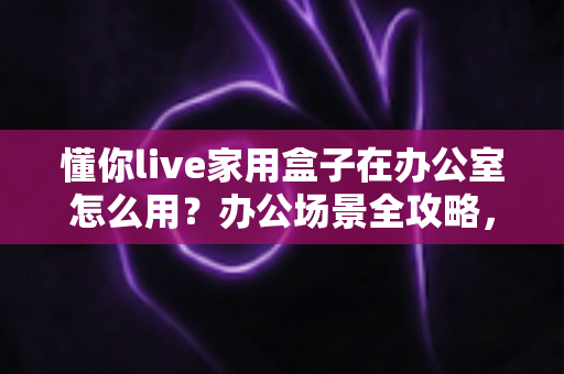 懂你live家用盒子在办公室怎么用？办公场景全攻略，小设备也能释放大能量
