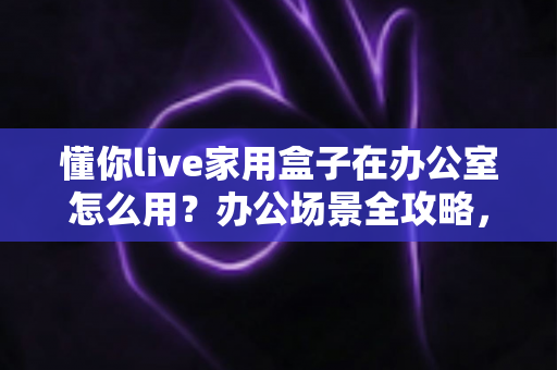 懂你live家用盒子在办公室怎么用？办公场景全攻略，小设备也能释放大能量