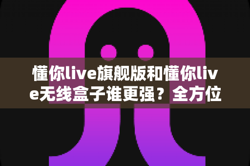 懂你live旗舰版和懂你live无线盒子谁更强？全方位深度对比评测，帮你选出最适合的直播装备