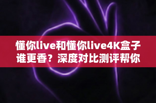 懂你live和懂你live4K盒子谁更香？深度对比测评帮你选出最适合的观影方案