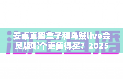 安卓直播盒子和乌贼live会员版哪个更值得买?2025最新深度对比与实用选购指南 安卓直播盒子和乌贼live会员版哪个更值得买?2025最新深度对比与实用选购指南