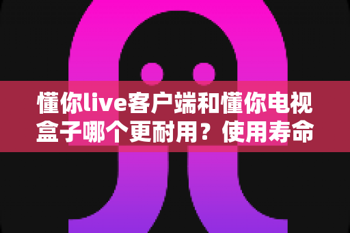 懂你live客户端和懂你电视盒子哪个更耐用？使用寿命深度对比与选购避坑全指南