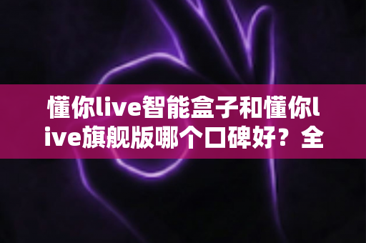 懂你live智能盒子和懂你live旗舰版哪个口碑好？全方位对比评测帮你选对不踩坑