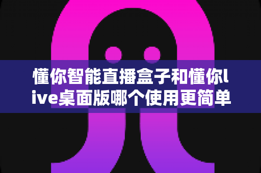 懂你智能直播盒子和懂你live桌面版哪个使用更简单？新手主播必看的易用性全面对比指南