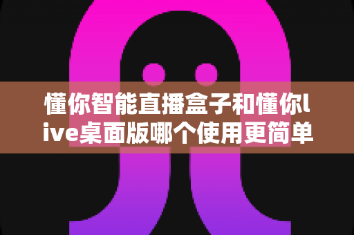 懂你智能直播盒子和懂你live桌面版哪个使用更简单？新手主播必看的易用性全面对比指南