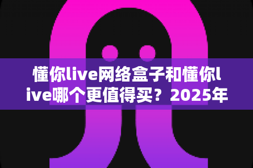 懂你live网络盒子和懂你live哪个更值得买?2025年最全选购对比指南帮你一次看懂 懂你live网络盒子和懂你live哪个更值得买?2025年最全选购对比指南帮你一次看懂