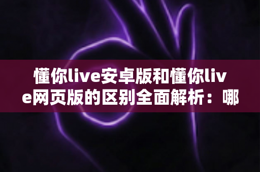 懂你live安卓版和懂你live网页版的区别全面解析：哪个版本更适合你的观看与直播需求？