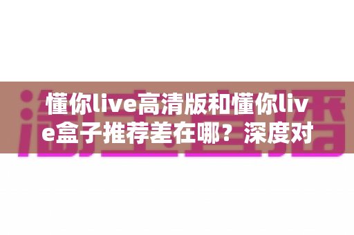 懂你live高清版和懂你live盒子推荐差在哪？深度对比解析助你精准选择观看方案