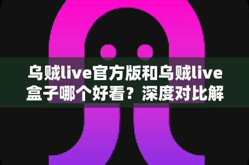 乌贼live官方版和乌贼live盒子哪个好看？深度对比解析帮你选对版本