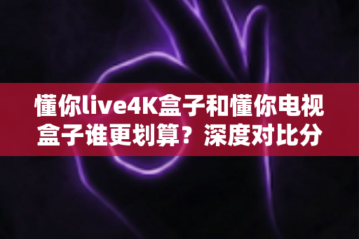 懂你live4K盒子和懂你电视盒子谁更划算？深度对比分析帮你选对不选贵