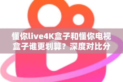 懂你live4K盒子和懂你电视盒子谁更划算？深度对比分析帮你选对不选贵