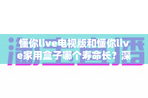 懂你live电视版和懂你live家用盒子哪个寿命长?深度解析帮你选对不选贵 懂你live电视版和懂你live家用盒子哪个寿命长?深度解析帮你选对不选贵