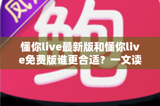懂你live最新版和懂你live免费版谁更合适？一文读懂两大版本的差异与选择指南