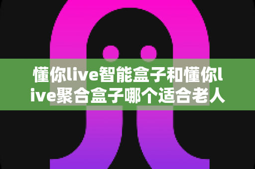 懂你live智能盒子和懂你live聚合盒子哪个适合老人？最全选购指南帮您找到答案